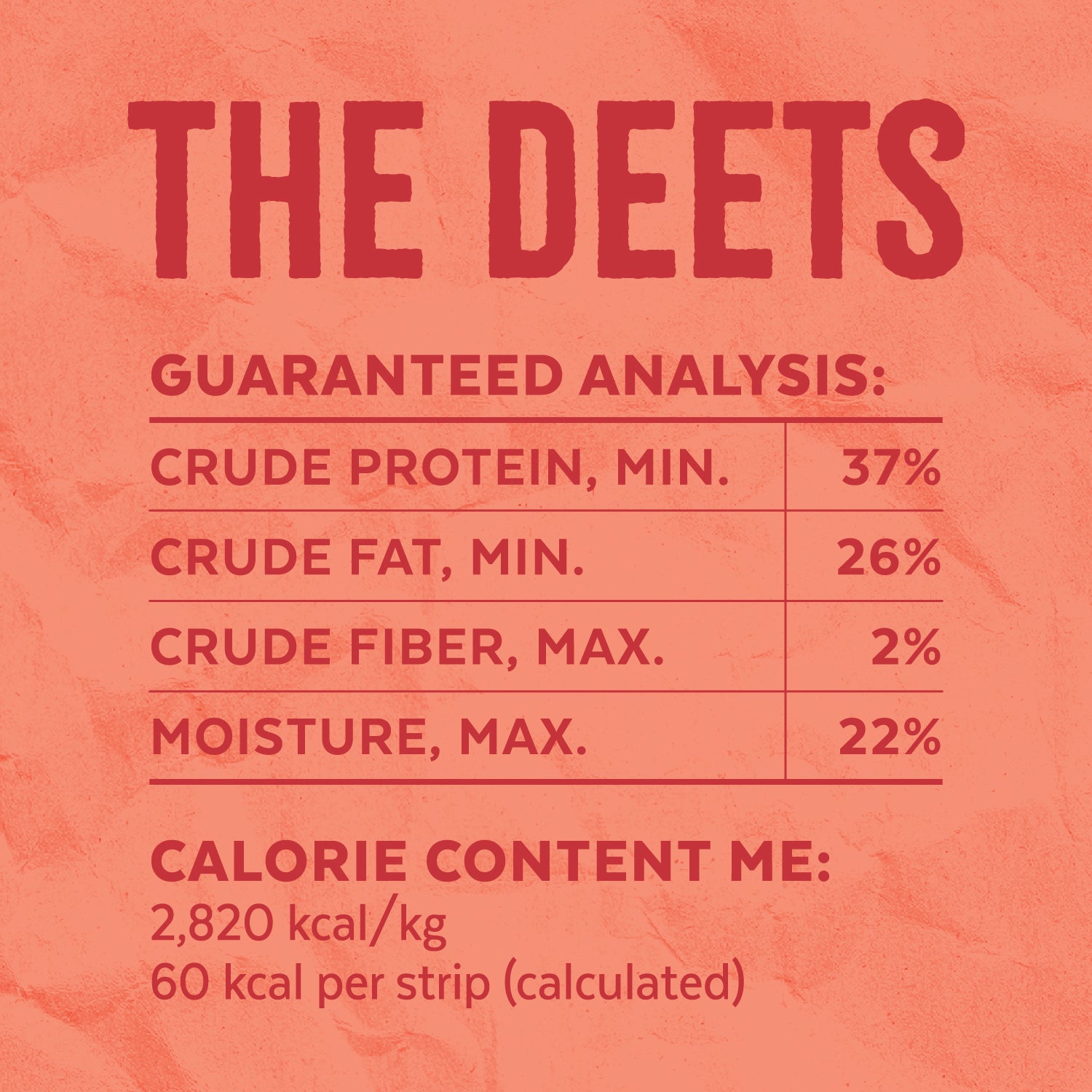 The Deets — Calorie Content ME: 2,820 kcal/kg, 60 kcal per strip (calculated). Guaranteed Analysis: Crude Protein, MIN. = 37% | Crude Fat, MIN. = 26% | Crude Fiber, MAX. = 2% | Moisture, MAX. = 22%