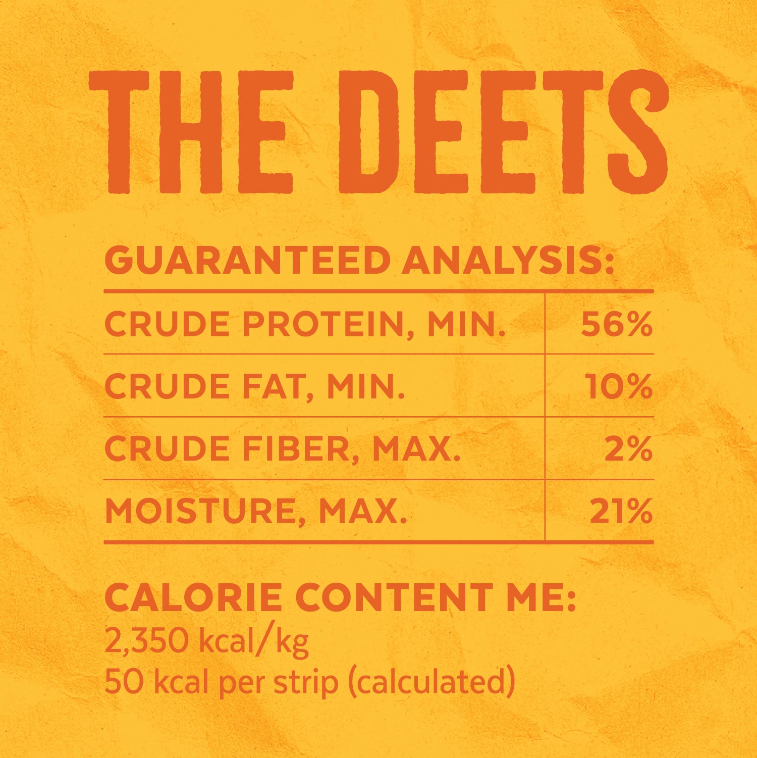 The Deets — Calorie Content ME: 2,350 kcal/kg, 50 kcal per strip (calculated). Guaranteed Analysis: Crude Protein, MIN. = 56% | Crude Fat, MIN. = 10% | Crude Fiber, MAX. = 2% | Moisture, MAX. = 21%